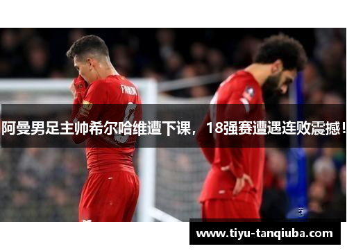 阿曼男足主帅希尔哈维遭下课，18强赛遭遇连败震撼！